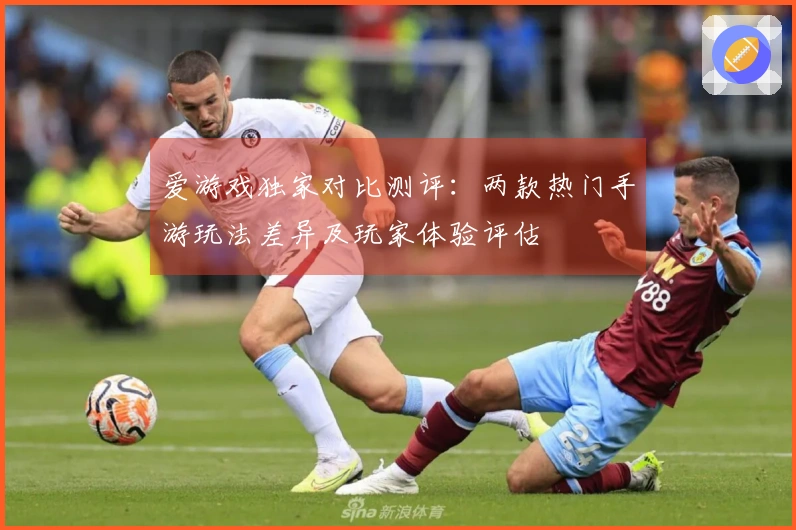 爱游戏独家对比测评：两款热门手游玩法差异及玩家体验评估